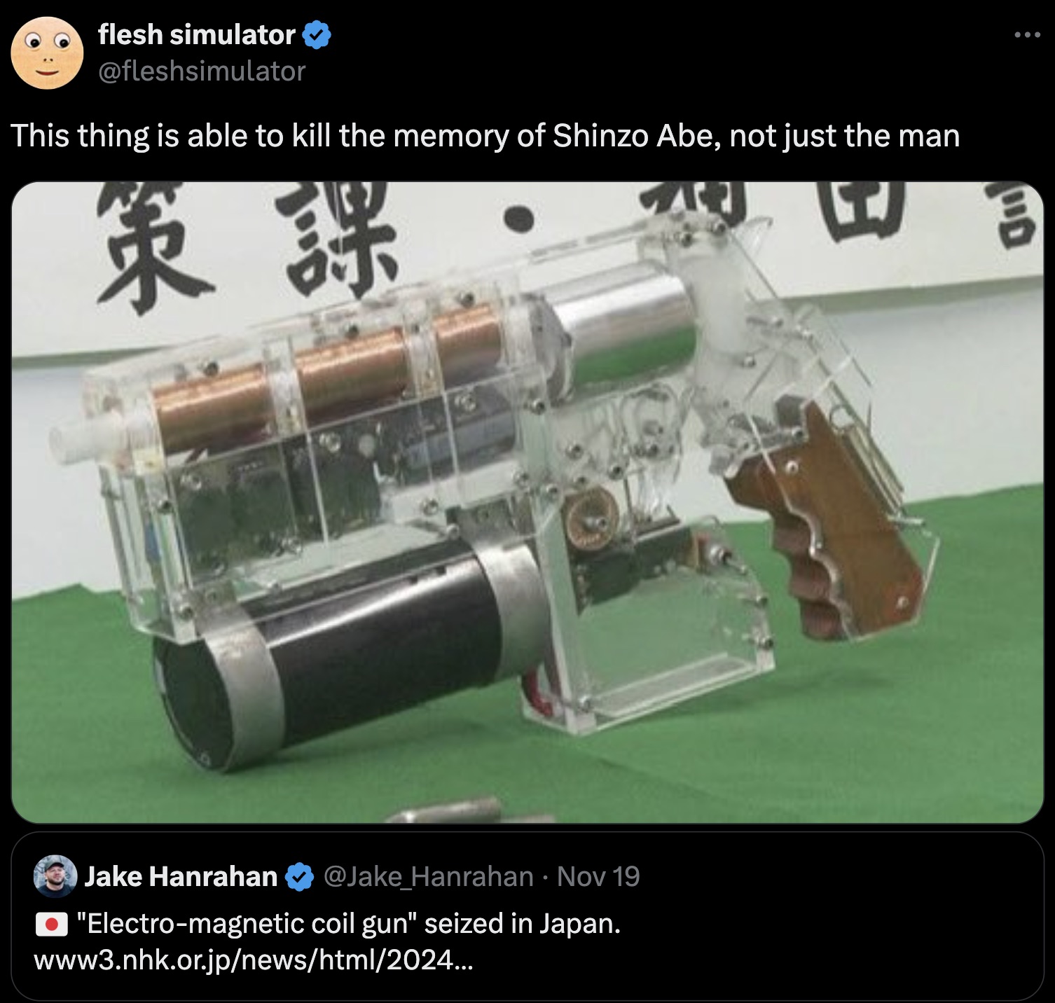 Gun - flesh simulator This thing is able to kill the memory of Shinzo Abe, not just the man Jake Hanrahan Nov 19 . "Electromagnetic coil gun" seized in Japan. www3.nhk.or.jpnewshtml2024... D